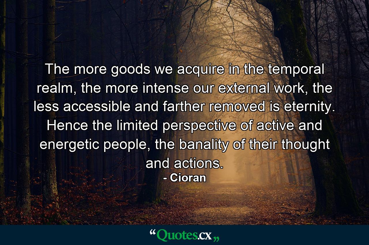 The more goods we acquire in the temporal realm, the more intense our external work, the less accessible and farther removed is eternity. Hence the limited perspective of active and energetic people, the banality of their thought and actions. - Quote by Cioran