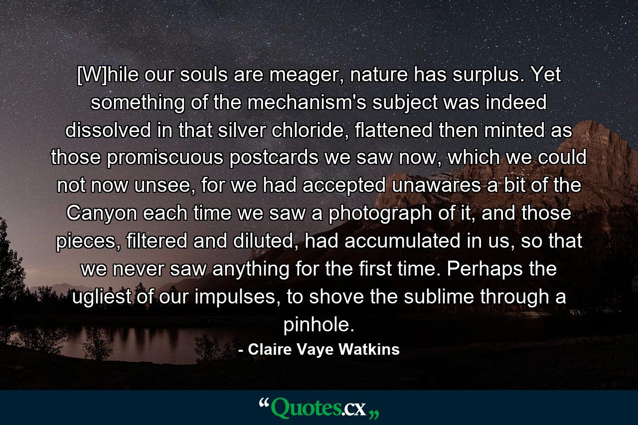 [W]hile our souls are meager, nature has surplus. Yet something of the mechanism's subject was indeed dissolved in that silver chloride, flattened then minted as those promiscuous postcards we saw now, which we could not now unsee, for we had accepted unawares a bit of the Canyon each time we saw a photograph of it, and those pieces, filtered and diluted, had accumulated in us, so that we never saw anything for the first time. Perhaps the ugliest of our impulses, to shove the sublime through a pinhole. - Quote by Claire Vaye Watkins