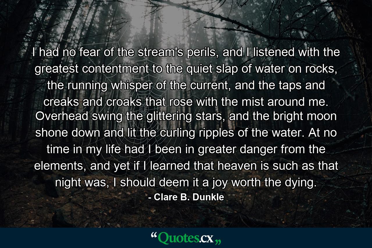 I had no fear of the stream's perils, and I listened with the greatest contentment to the quiet slap of water on rocks, the running whisper of the current, and the taps and creaks and croaks that rose with the mist around me. Overhead swing the glittering stars, and the bright moon shone down and lit the curling ripples of the water. At no time in my life had I been in greater danger from the elements, and yet if I learned that heaven is such as that night was, I should deem it a joy worth the dying. - Quote by Clare B. Dunkle