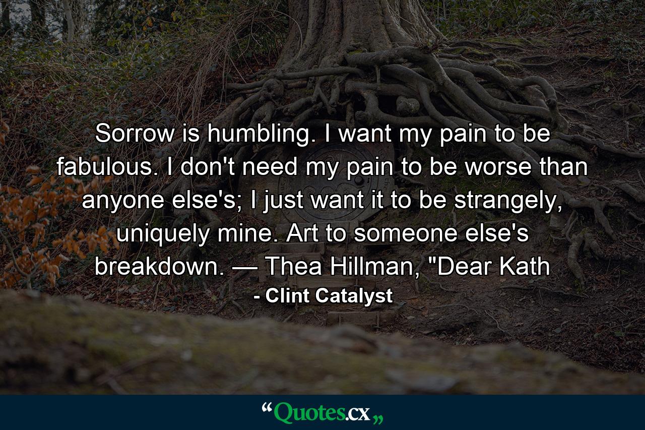 Sorrow is humbling. I want my pain to be fabulous. I don't need my pain to be worse than anyone else's; I just want it to be strangely, uniquely mine. Art to someone else's breakdown. — Thea Hillman, 