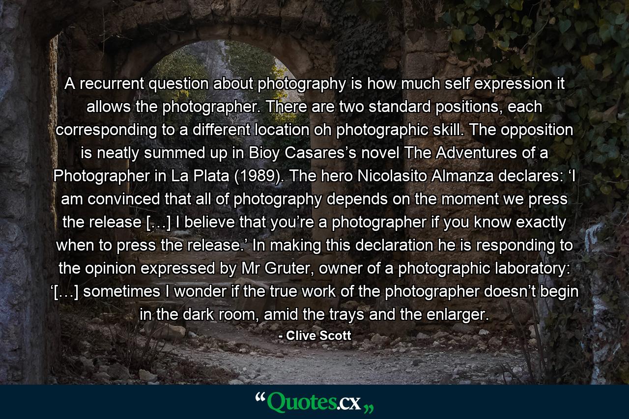 A recurrent question about photography is how much self expression it allows the photographer. There are two standard positions, each corresponding to a different location oh photographic skill. The opposition is neatly summed up in Bioy Casares’s novel The Adventures of a Photographer in La Plata (1989). The hero Nicolasito Almanza declares: ‘I am convinced that all of photography depends on the moment we press the release […] I believe that you’re a photographer if you know exactly when to press the release.’ In making this declaration he is responding to the opinion expressed by Mr Gruter, owner of a photographic laboratory: ‘[…] sometimes I wonder if the true work of the photographer doesn’t begin in the dark room, amid the trays and the enlarger. - Quote by Clive Scott