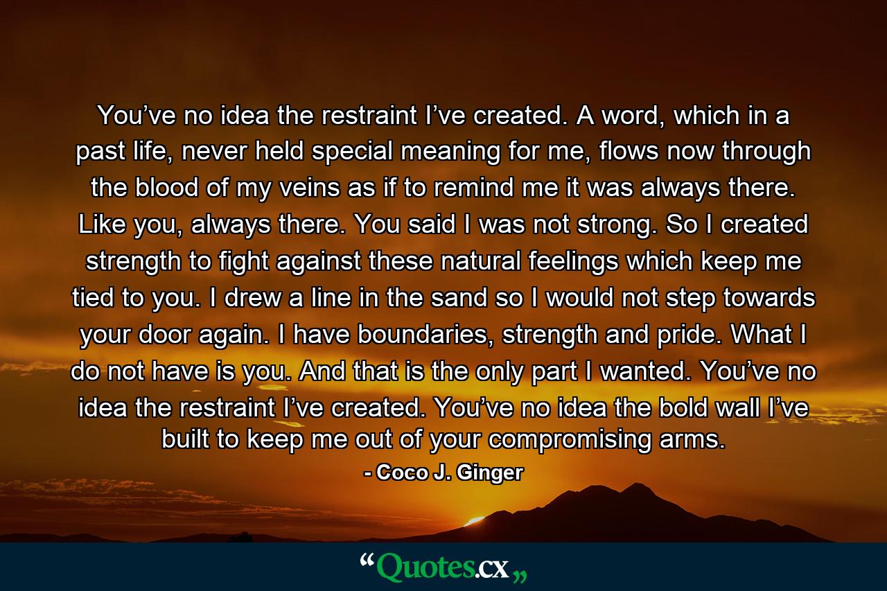 You’ve no idea the restraint I’ve created. A word, which in a past life, never held special meaning for me, flows now through the blood of my veins as if to remind me it was always there. Like you, always there. You said I was not strong. So I created strength to fight against these natural feelings which keep me tied to you. I drew a line in the sand so I would not step towards your door again. I have boundaries, strength and pride. What I do not have is you. And that is the only part I wanted. You’ve no idea the restraint I’ve created. You’ve no idea the bold wall I’ve built to keep me out of your compromising arms. - Quote by Coco J. Ginger