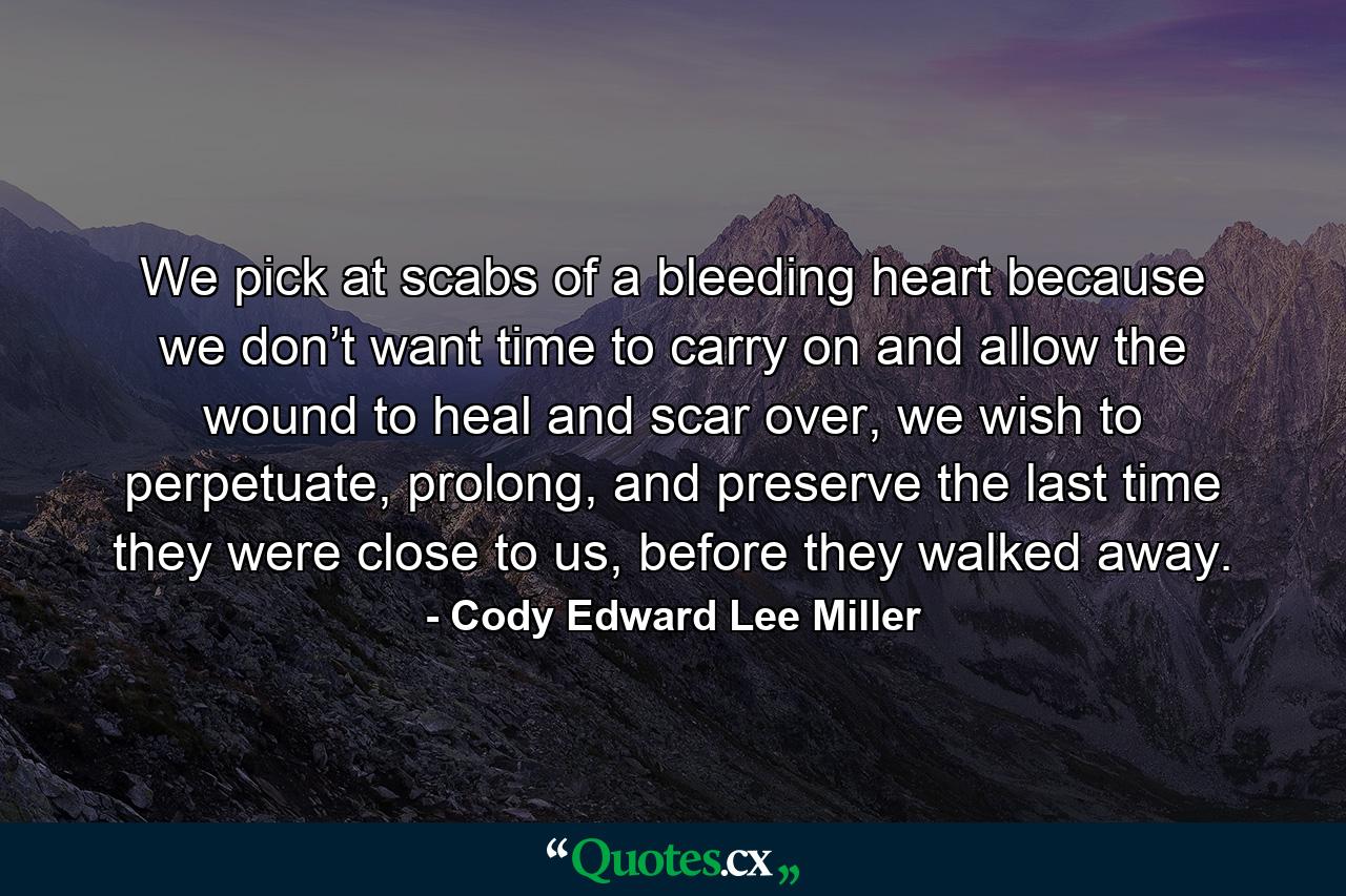 We pick at scabs of a bleeding heart because we don’t want time to carry on and allow the wound to heal and scar over, we wish to perpetuate, prolong, and preserve the last time they were close to us, before they walked away. - Quote by Cody Edward Lee Miller