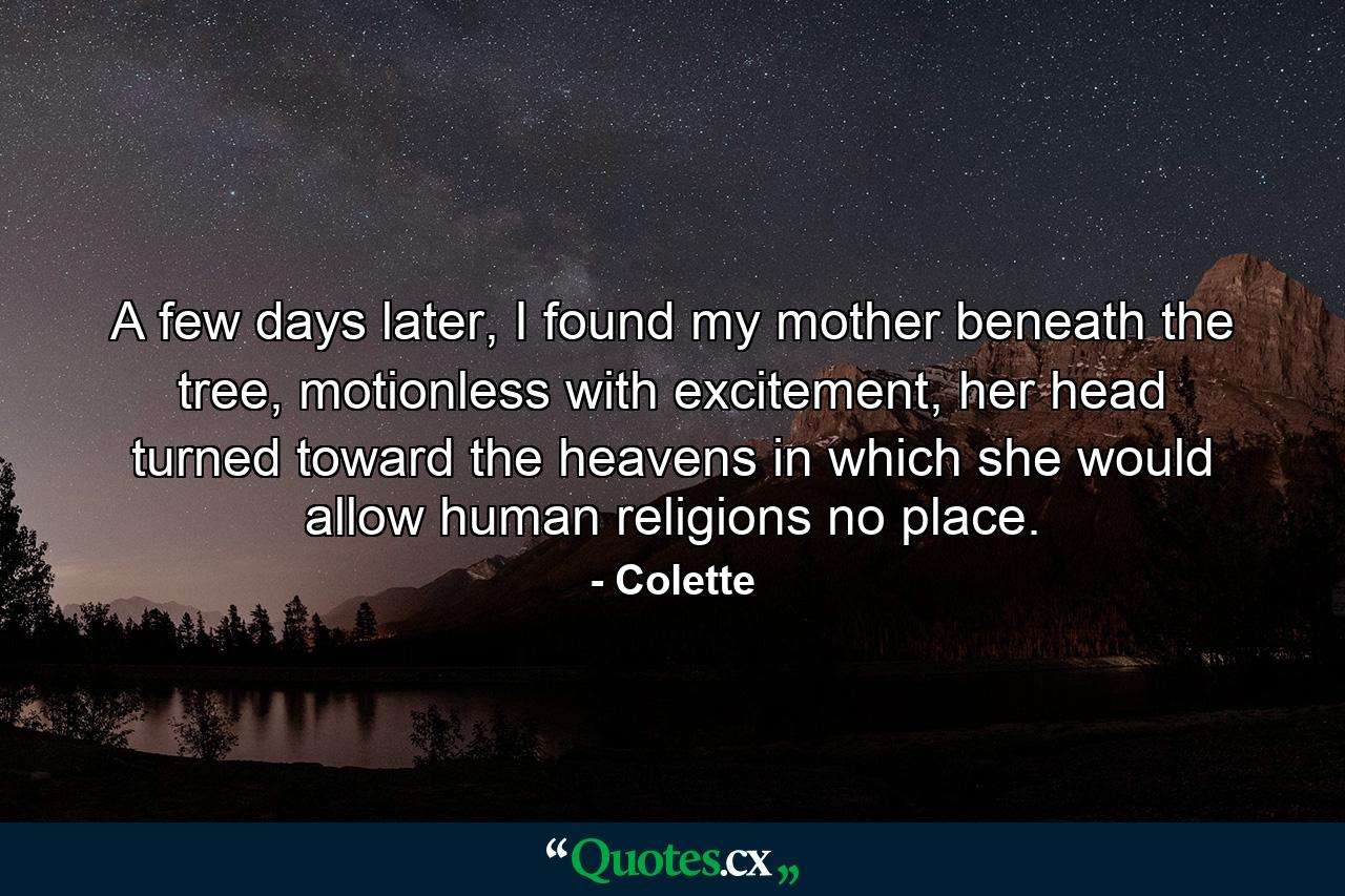 A few days later, I found my mother beneath the tree, motionless with excitement, her head turned toward the heavens in which she would allow human religions no place. - Quote by Colette