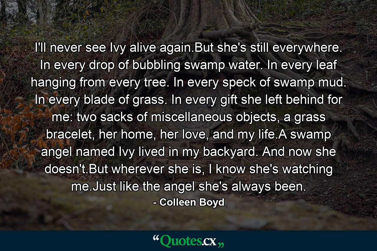 I'll never see Ivy alive again.But she's still everywhere. In every drop of bubbling swamp water. In every leaf hanging from every tree. In every speck of swamp mud. In every blade of grass. In every gift she left behind for me: two sacks of miscellaneous objects, a grass bracelet, her home, her love, and my life.A swamp angel named Ivy lived in my backyard. And now she doesn't.But wherever she is, I know she's watching me.Just like the angel she's always been. - Quote by Colleen Boyd