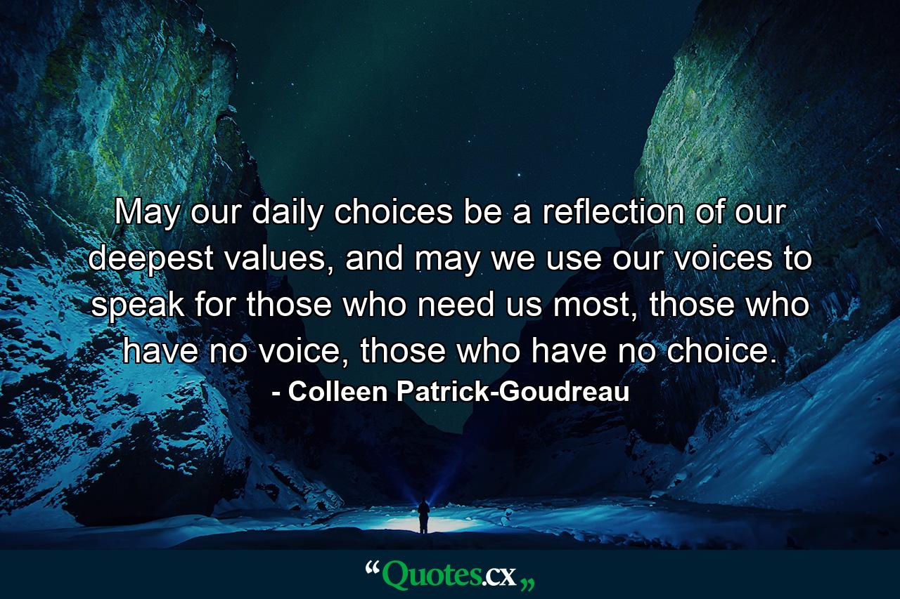 May our daily choices be a reflection of our deepest values, and may we use our voices to speak for those who need us most, those who have no voice, those who have no choice. - Quote by Colleen Patrick-Goudreau