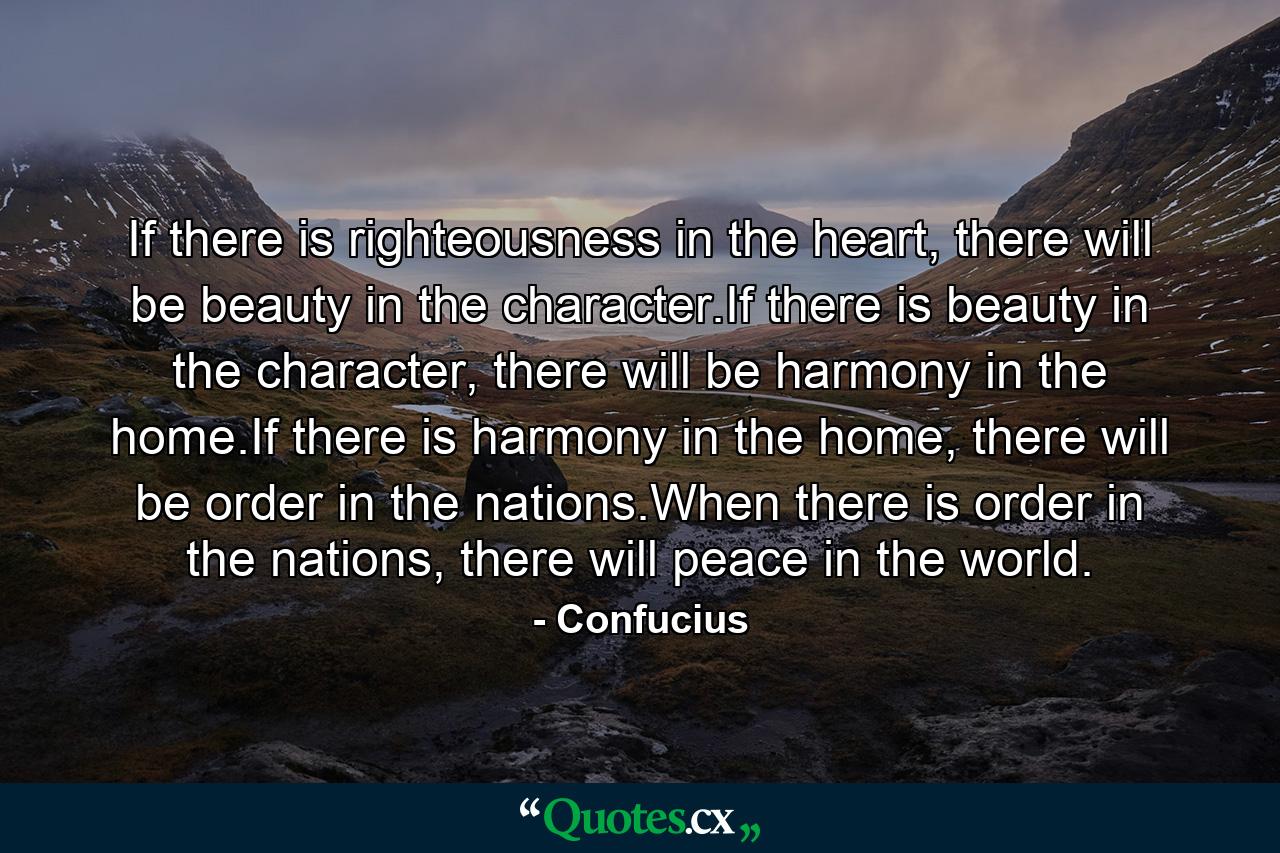 If there is righteousness in the heart, there will be beauty in the character.If there is beauty in the character, there will be harmony in the home.If there is harmony in the home, there will be order in the nations.When there is order in the nations, there will peace in the world. - Quote by Confucius