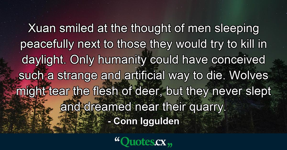 Xuan smiled at the thought of men sleeping peacefully next to those they would try to kill in daylight. Only humanity could have conceived such a strange and artificial way to die. Wolves might tear the flesh of deer, but they never slept and dreamed near their quarry. - Quote by Conn Iggulden