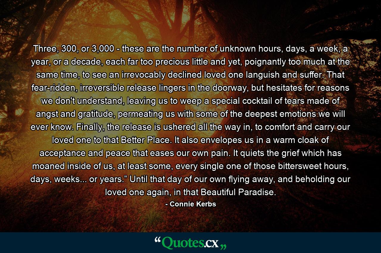 Three, 300, or 3,000 - these are the number of unknown hours, days, a week, a year, or a decade, each far too precious little and yet, poignantly too much at the same time, to see an irrevocably declined loved one languish and suffer. That fear-ridden, irreversible release lingers in the doorway, but hesitates for reasons we don't understand, leaving us to weep a special cocktail of tears made of angst and gratitude, permeating us with some of the deepest emotions we will ever know. Finally, the release is ushered all the way in, to comfort and carry our loved one to that Better Place. It also envelopes us in a warm cloak of acceptance and peace that eases our own pain. It quiets the grief which has moaned inside of us, at least some, every single one of those bittersweet hours, days, weeks... or years.” Until that day of our own flying away, and beholding our loved one again, in that Beautiful Paradise. - Quote by Connie Kerbs