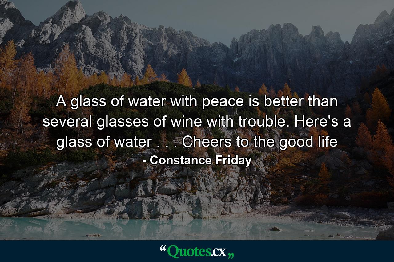 A glass of water with peace is better than several glasses of wine with trouble. Here's a glass of water . . . Cheers to the good life - Quote by Constance Friday