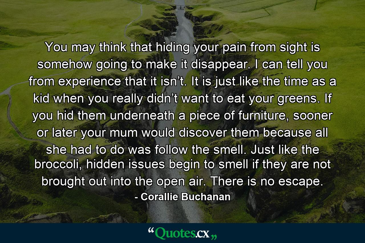 You may think that hiding your pain from sight is somehow going to make it disappear. I can tell you from experience that it isn’t. It is just like the time as a kid when you really didn’t want to eat your greens. If you hid them underneath a piece of furniture, sooner or later your mum would discover them because all she had to do was follow the smell. Just like the broccoli, hidden issues begin to smell if they are not brought out into the open air. There is no escape. - Quote by Corallie Buchanan