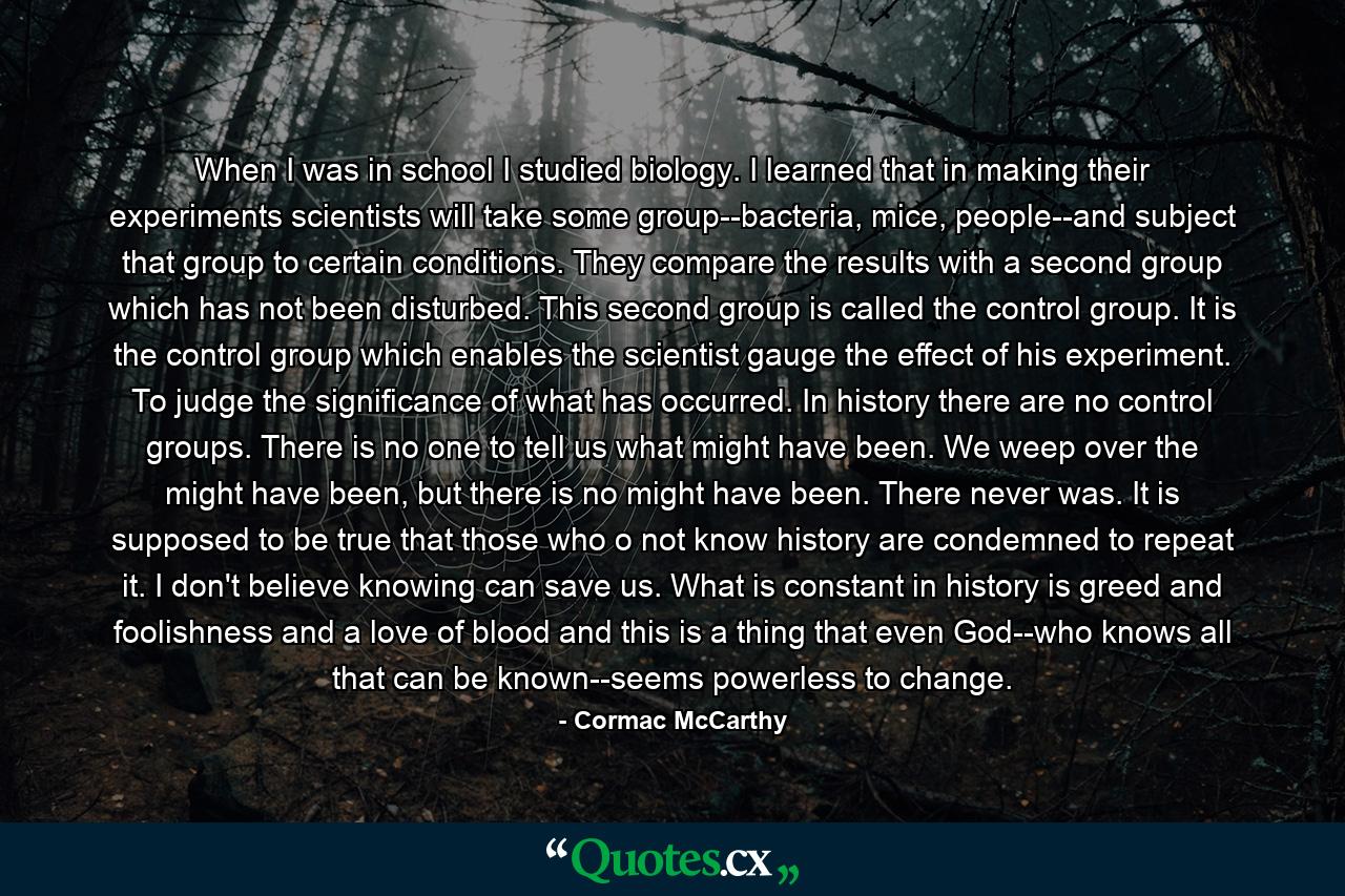 When I was in school I studied biology. I learned that in making their experiments scientists will take some group--bacteria, mice, people--and subject that group to certain conditions. They compare the results with a second group which has not been disturbed. This second group is called the control group. It is the control group which enables the scientist gauge the effect of his experiment. To judge the significance of what has occurred. In history there are no control groups. There is no one to tell us what might have been. We weep over the might have been, but there is no might have been. There never was. It is supposed to be true that those who o not know history are condemned to repeat it. I don't believe knowing can save us. What is constant in history is greed and foolishness and a love of blood and this is a thing that even God--who knows all that can be known--seems powerless to change. - Quote by Cormac McCarthy
