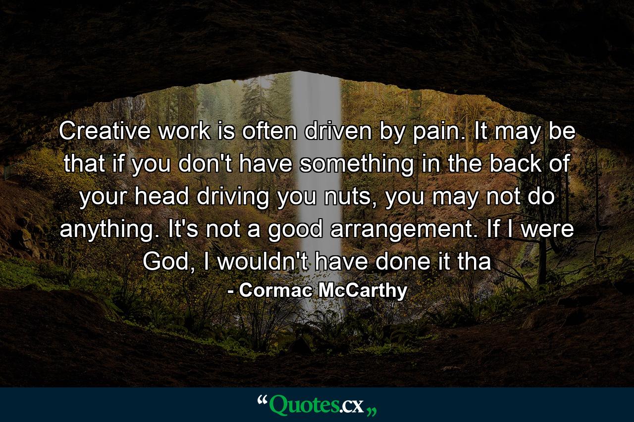 Creative work is often driven by pain. It may be that if you don't have something in the back of your head driving you nuts, you may not do anything. It's not a good arrangement. If I were God, I wouldn't have done it tha - Quote by Cormac McCarthy