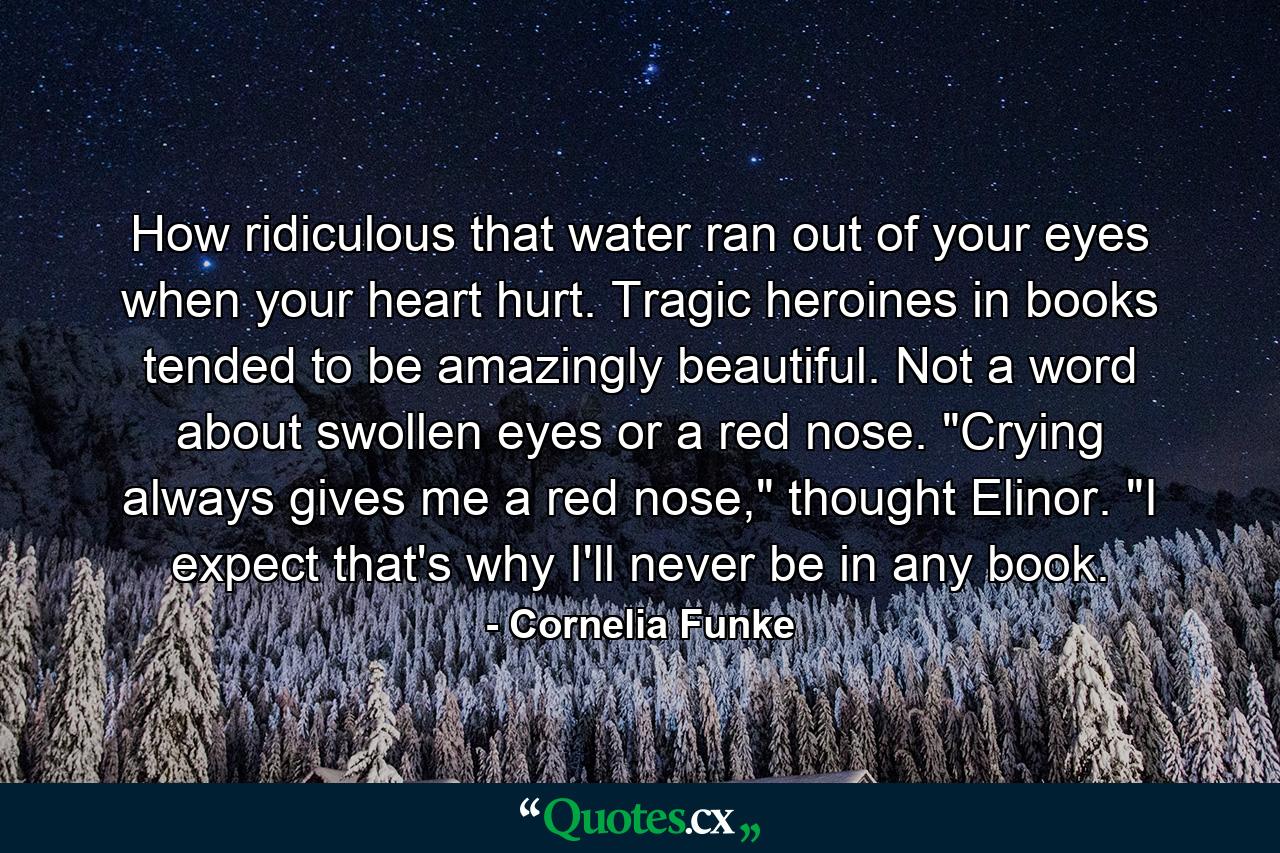 How ridiculous that water ran out of your eyes when your heart hurt. Tragic heroines in books tended to be amazingly beautiful. Not a word about swollen eyes or a red nose. 