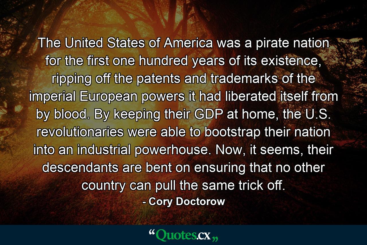 The United States of America was a pirate nation for the first one hundred years of its existence, ripping off the patents and trademarks of the imperial European powers it had liberated itself from by blood. By keeping their GDP at home, the U.S. revolutionaries were able to bootstrap their nation into an industrial powerhouse. Now, it seems, their descendants are bent on ensuring that no other country can pull the same trick off. - Quote by Cory Doctorow