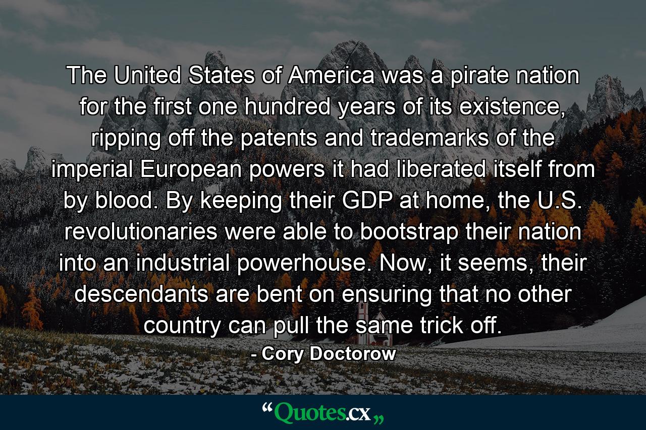 The United States of America was a pirate nation for the first one hundred years of its existence, ripping off the patents and trademarks of the imperial European powers it had liberated itself from by blood. By keeping their GDP at home, the U.S. revolutionaries were able to bootstrap their nation into an industrial powerhouse. Now, it seems, their descendants are bent on ensuring that no other country can pull the same trick off. - Quote by Cory Doctorow