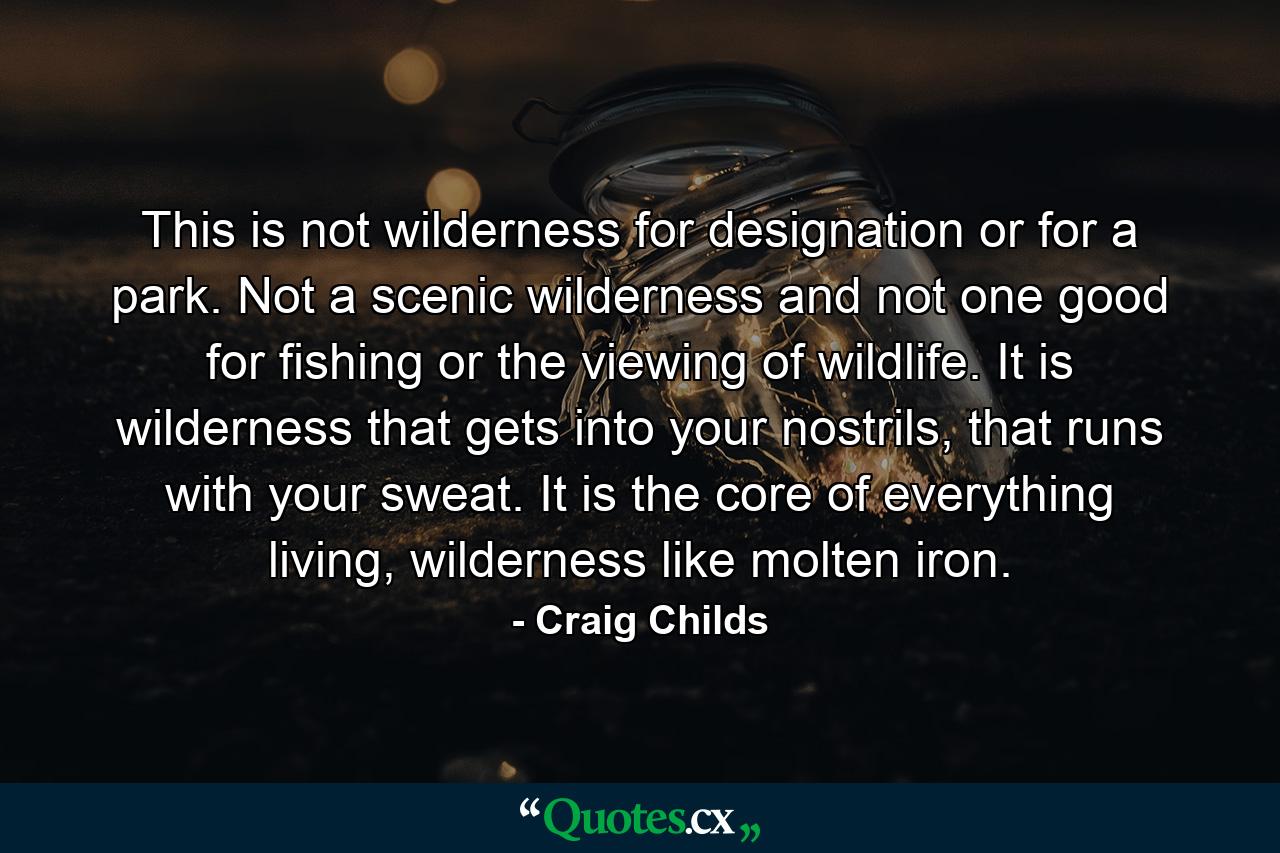 This is not wilderness for designation or for a park. Not a scenic wilderness and not one good for fishing or the viewing of wildlife. It is wilderness that gets into your nostrils, that runs with your sweat. It is the core of everything living, wilderness like molten iron. - Quote by Craig Childs