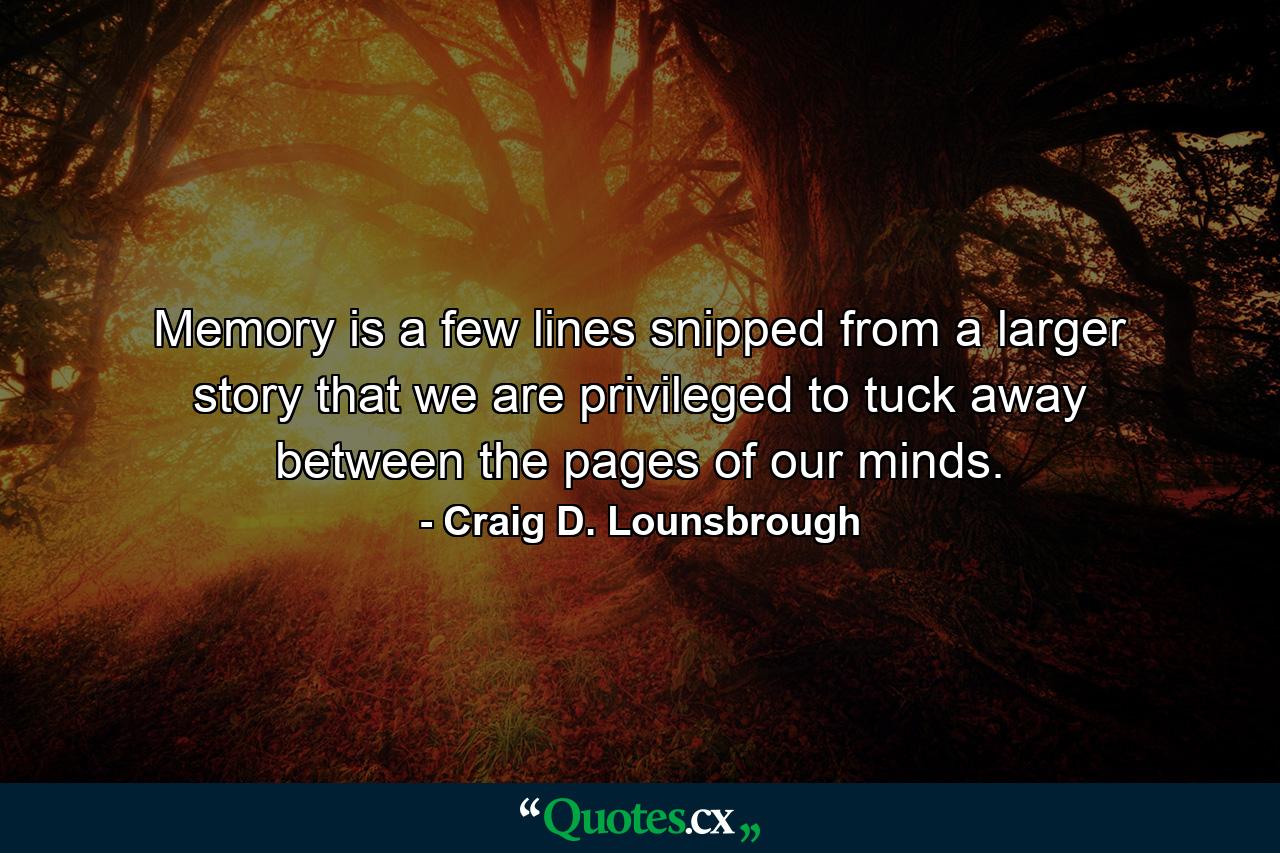 Memory is a few lines snipped from a larger story that we are privileged to tuck away between the pages of our minds. - Quote by Craig D. Lounsbrough