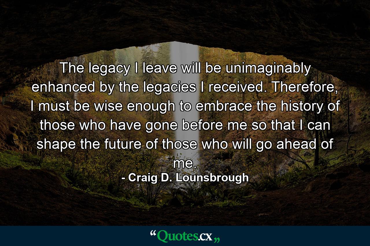 The legacy I leave will be unimaginably enhanced by the legacies I received. Therefore, I must be wise enough to embrace the history of those who have gone before me so that I can shape the future of those who will go ahead of me. - Quote by Craig D. Lounsbrough