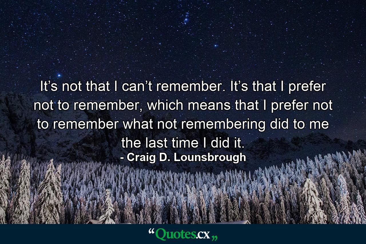 It’s not that I can’t remember. It’s that I prefer not to remember, which means that I prefer not to remember what not remembering did to me the last time I did it. - Quote by Craig D. Lounsbrough