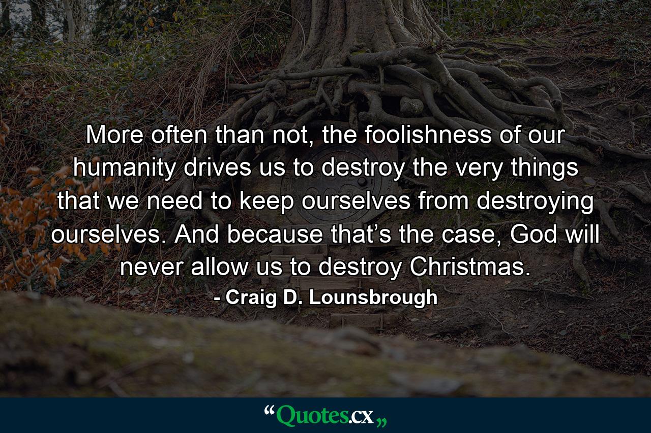 More often than not, the foolishness of our humanity drives us to destroy the very things that we need to keep ourselves from destroying ourselves. And because that’s the case, God will never allow us to destroy Christmas. - Quote by Craig D. Lounsbrough