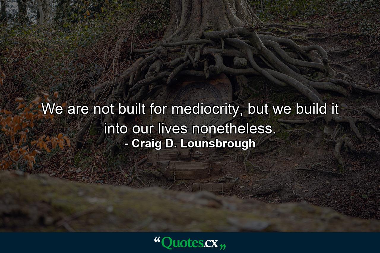 We are not built for mediocrity, but we build it into our lives nonetheless. - Quote by Craig D. Lounsbrough