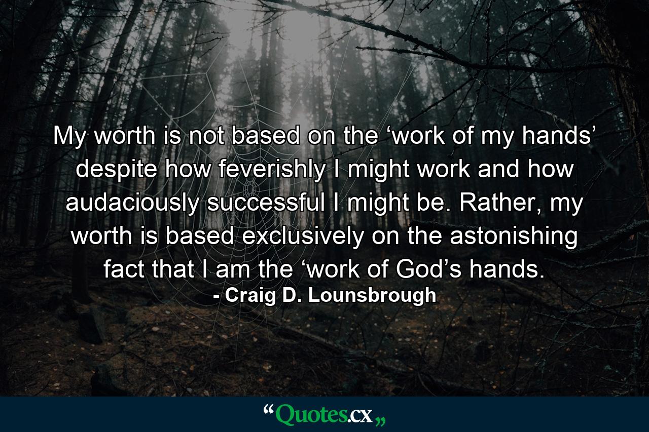 My worth is not based on the ‘work of my hands’ despite how feverishly I might work and how audaciously successful I might be. Rather, my worth is based exclusively on the astonishing fact that I am the ‘work of God’s hands. - Quote by Craig D. Lounsbrough