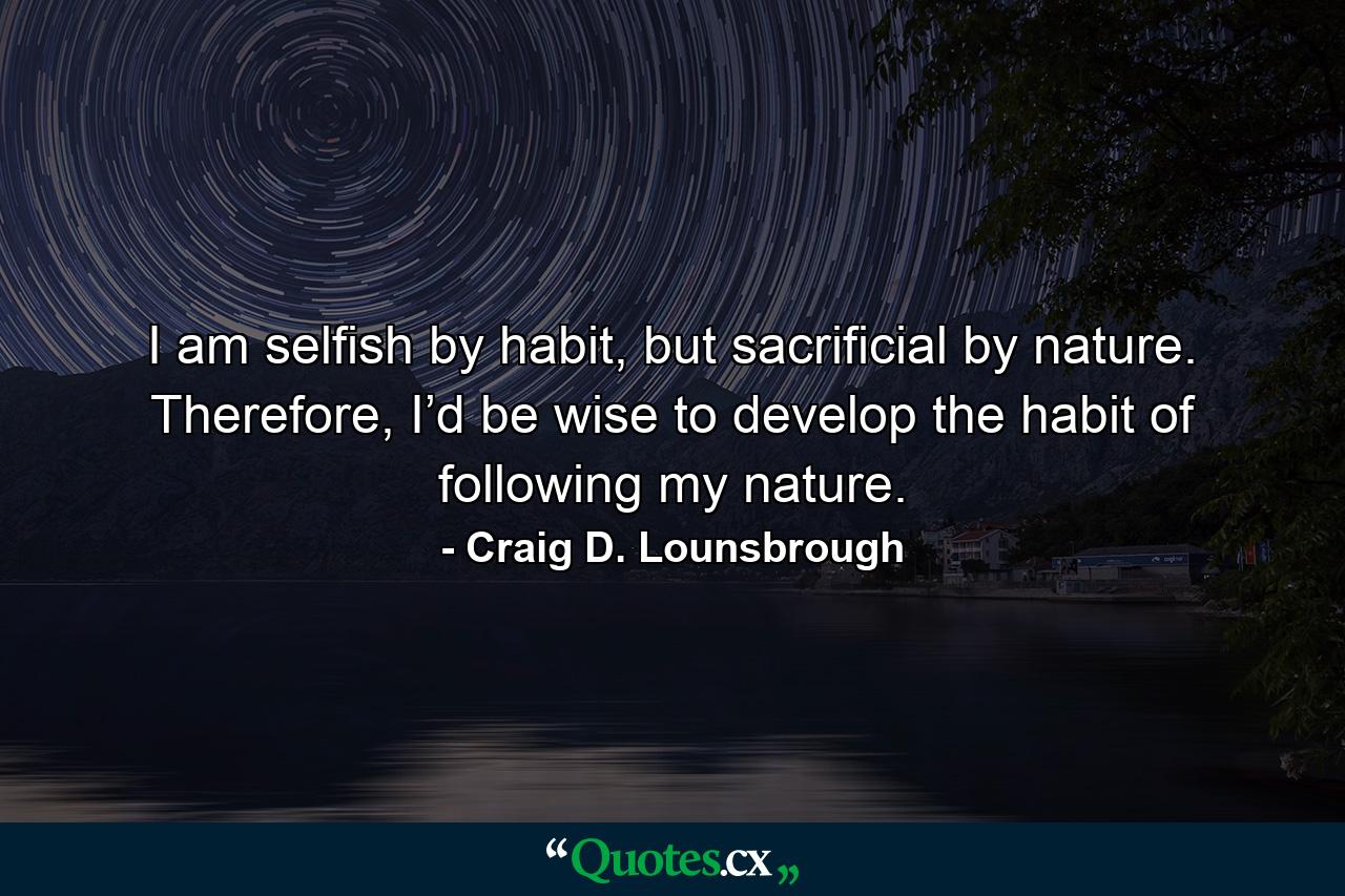 I am selfish by habit, but sacrificial by nature. Therefore, I’d be wise to develop the habit of following my nature. - Quote by Craig D. Lounsbrough