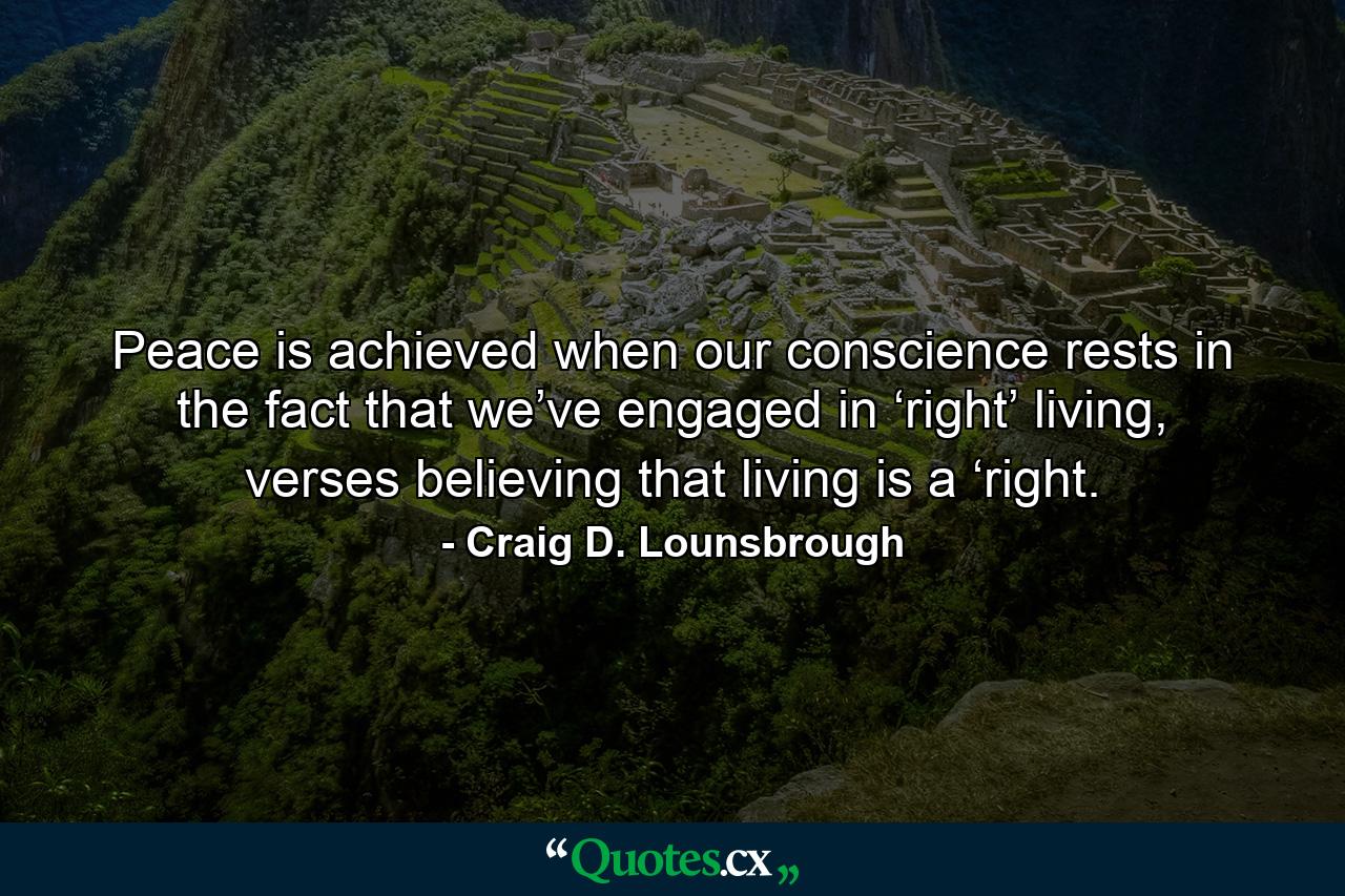 Peace is achieved when our conscience rests in the fact that we’ve engaged in ‘right’ living, verses believing that living is a ‘right. - Quote by Craig D. Lounsbrough