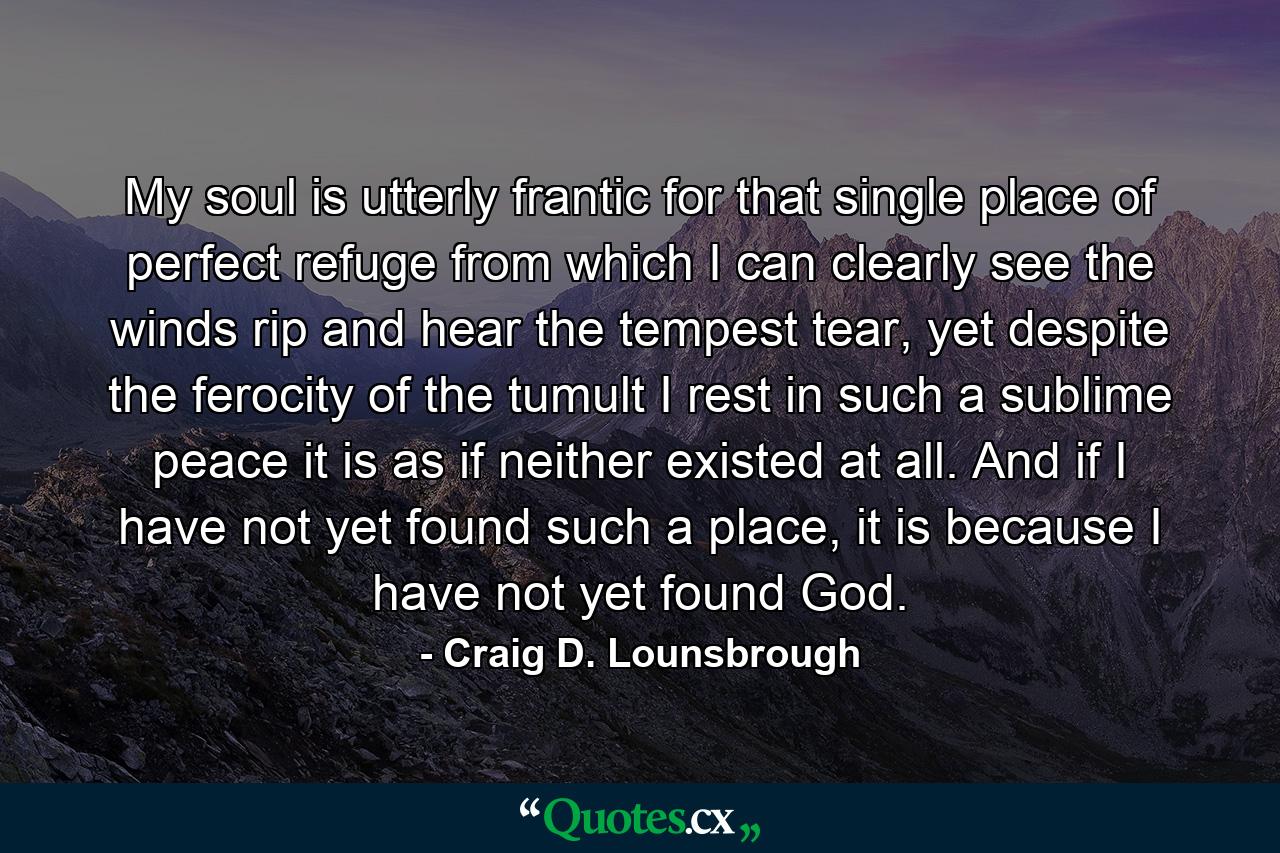 My soul is utterly frantic for that single place of perfect refuge from which I can clearly see the winds rip and hear the tempest tear, yet despite the ferocity of the tumult I rest in such a sublime peace it is as if neither existed at all. And if I have not yet found such a place, it is because I have not yet found God. - Quote by Craig D. Lounsbrough