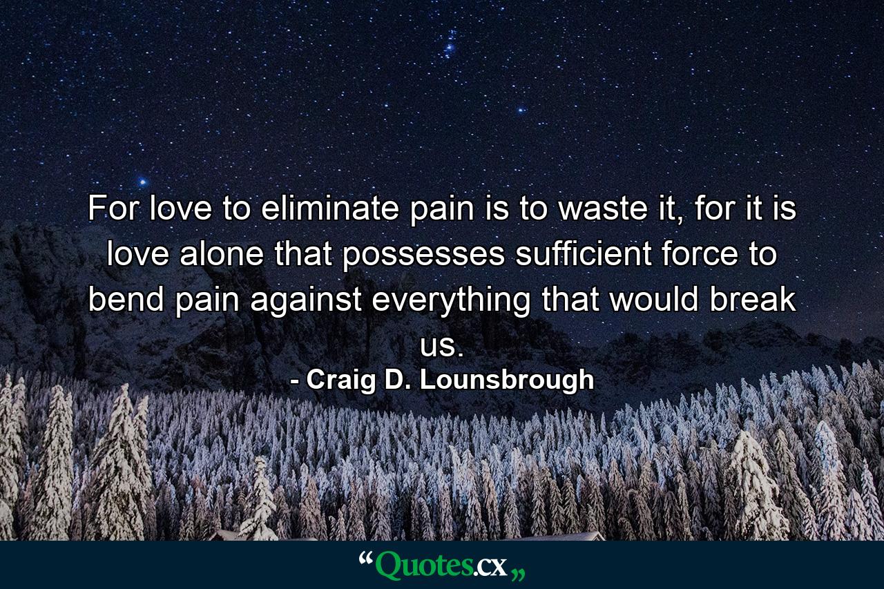 For love to eliminate pain is to waste it, for it is love alone that possesses sufficient force to bend pain against everything that would break us. - Quote by Craig D. Lounsbrough