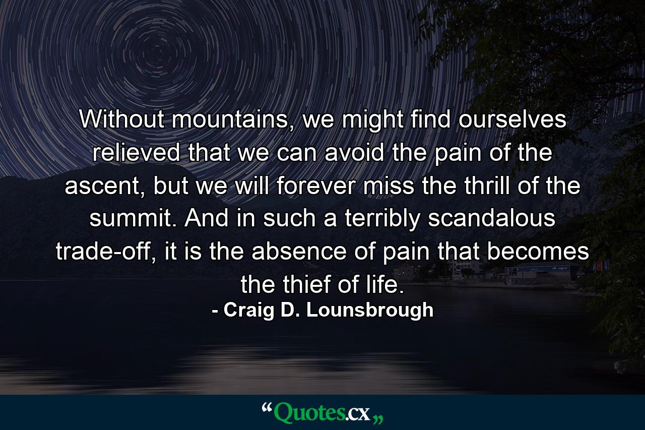 Without mountains, we might find ourselves relieved that we can avoid the pain of the ascent, but we will forever miss the thrill of the summit. And in such a terribly scandalous trade-off, it is the absence of pain that becomes the thief of life. - Quote by Craig D. Lounsbrough