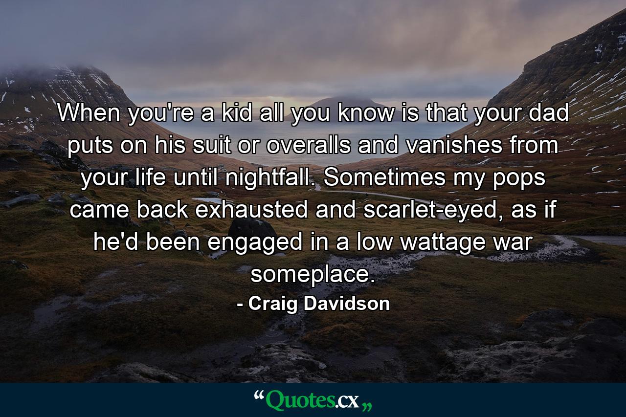 When you're a kid all you know is that your dad puts on his suit or overalls and vanishes from your life until nightfall. Sometimes my pops came back exhausted and scarlet-eyed, as if he'd been engaged in a low wattage war someplace. - Quote by Craig Davidson