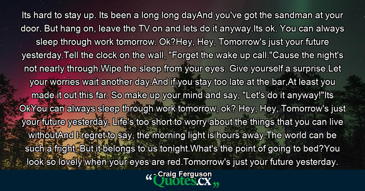 Its hard to stay up. Its been a long long dayAnd you've got the sandman at your door. But hang on, leave the TV on and lets do it anyway.Its ok. You can always sleep through work tomorrow. Ok?Hey, Hey, Tomorrow's just your future yesterday.Tell the clock on the wall, 