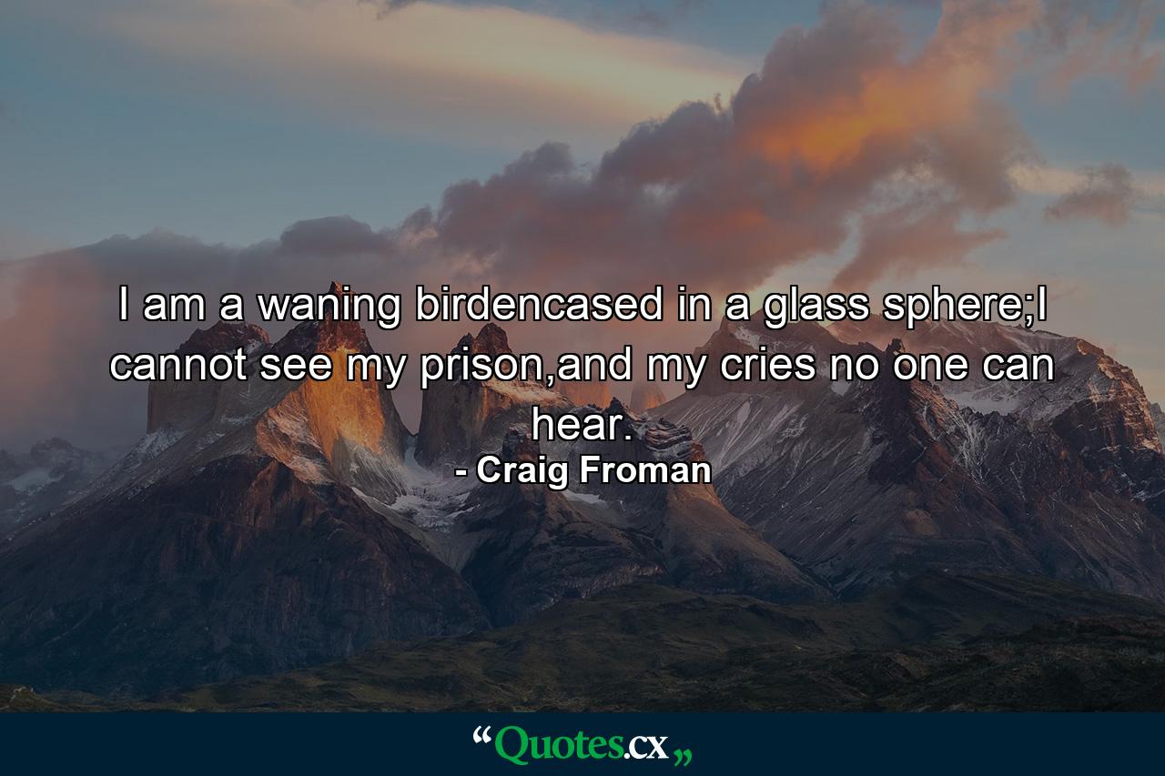 I am a waning birdencased in a glass sphere;I cannot see my prison,and my cries no one can hear. - Quote by Craig Froman