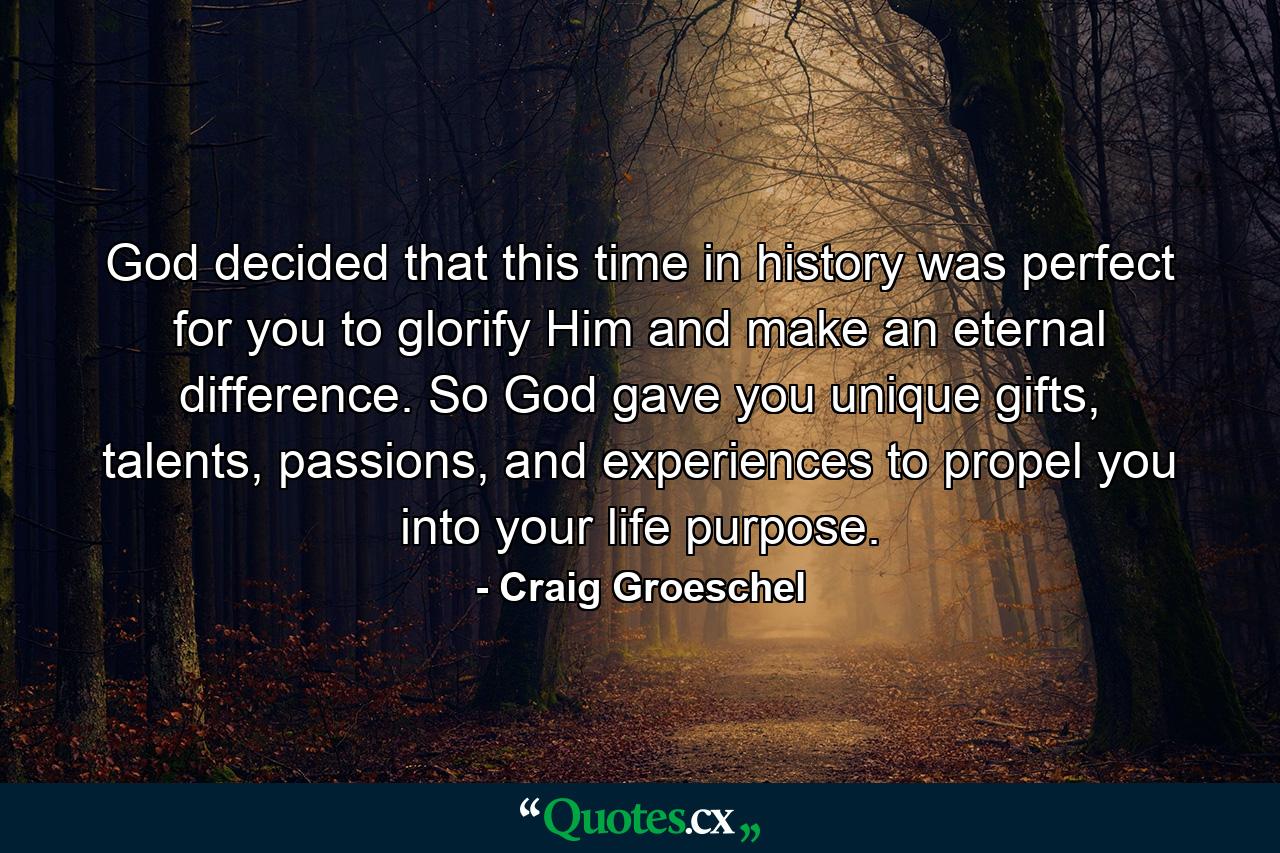 God decided that this time in history was perfect for you to glorify Him and make an eternal difference. So God gave you unique gifts, talents, passions, and experiences to propel you into your life purpose. - Quote by Craig Groeschel