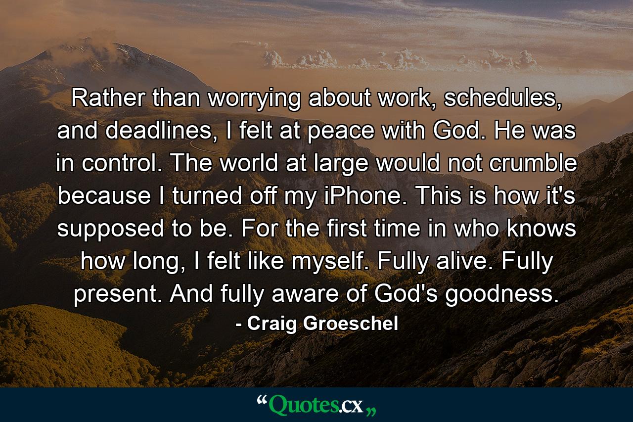 Rather than worrying about work, schedules, and deadlines, I felt at peace with God. He was in control. The world at large would not crumble because I turned off my iPhone. This is how it's supposed to be. For the first time in who knows how long, I felt like myself. Fully alive. Fully present. And fully aware of God's goodness. - Quote by Craig Groeschel