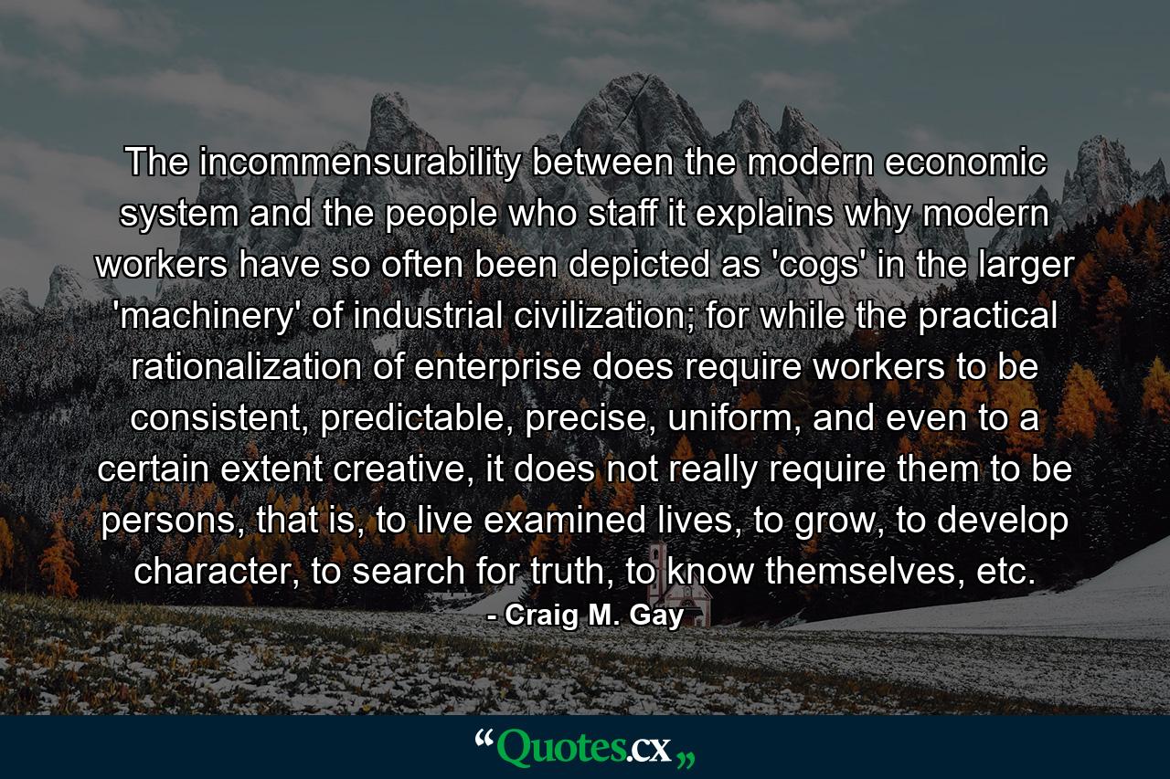 The incommensurability between the modern economic system and the people who staff it explains why modern workers have so often been depicted as 'cogs' in the larger 'machinery' of industrial civilization; for while the practical rationalization of enterprise does require workers to be consistent, predictable, precise, uniform, and even to a certain extent creative, it does not really require them to be persons, that is, to live examined lives, to grow, to develop character, to search for truth, to know themselves, etc. - Quote by Craig M. Gay