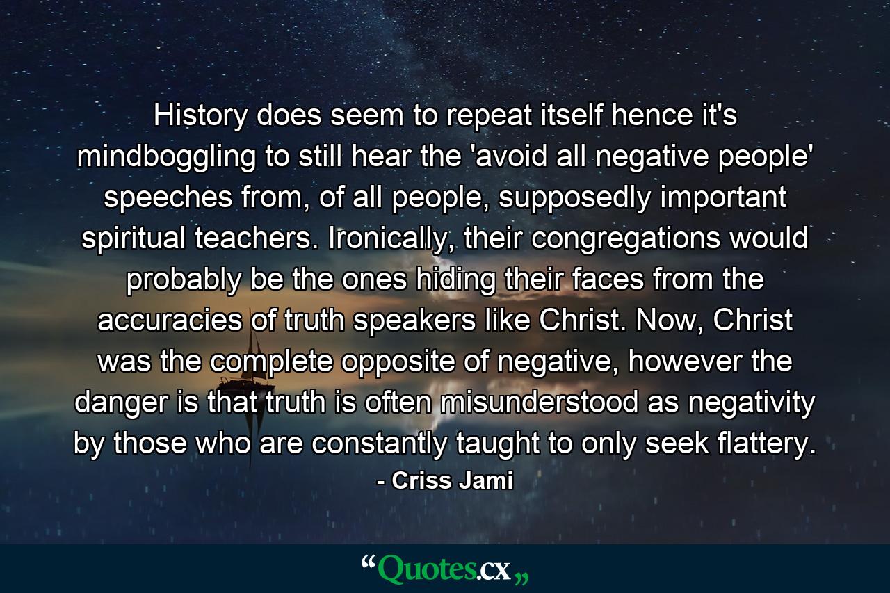 History does seem to repeat itself hence it's mindboggling to still hear the 'avoid all negative people' speeches from, of all people, supposedly important spiritual teachers. Ironically, their congregations would probably be the ones hiding their faces from the accuracies of truth speakers like Christ. Now, Christ was the complete opposite of negative, however the danger is that truth is often misunderstood as negativity by those who are constantly taught to only seek flattery. - Quote by Criss Jami