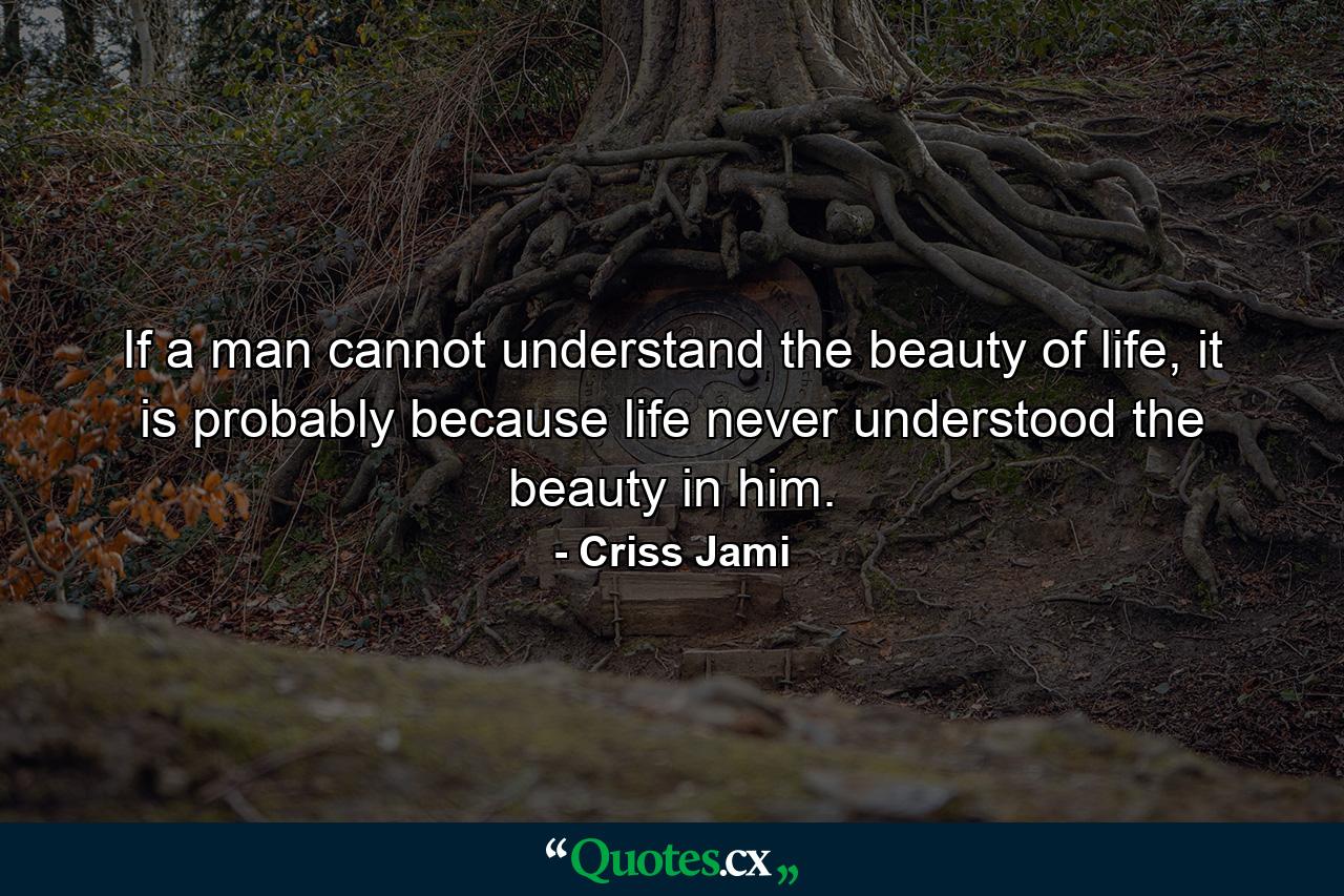 If a man cannot understand the beauty of life, it is probably because life never understood the beauty in him. - Quote by Criss Jami