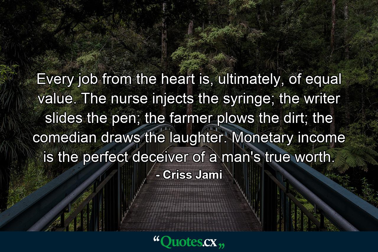 Every job from the heart is, ultimately, of equal value. The nurse injects the syringe; the writer slides the pen; the farmer plows the dirt; the comedian draws the laughter. Monetary income is the perfect deceiver of a man's true worth. - Quote by Criss Jami