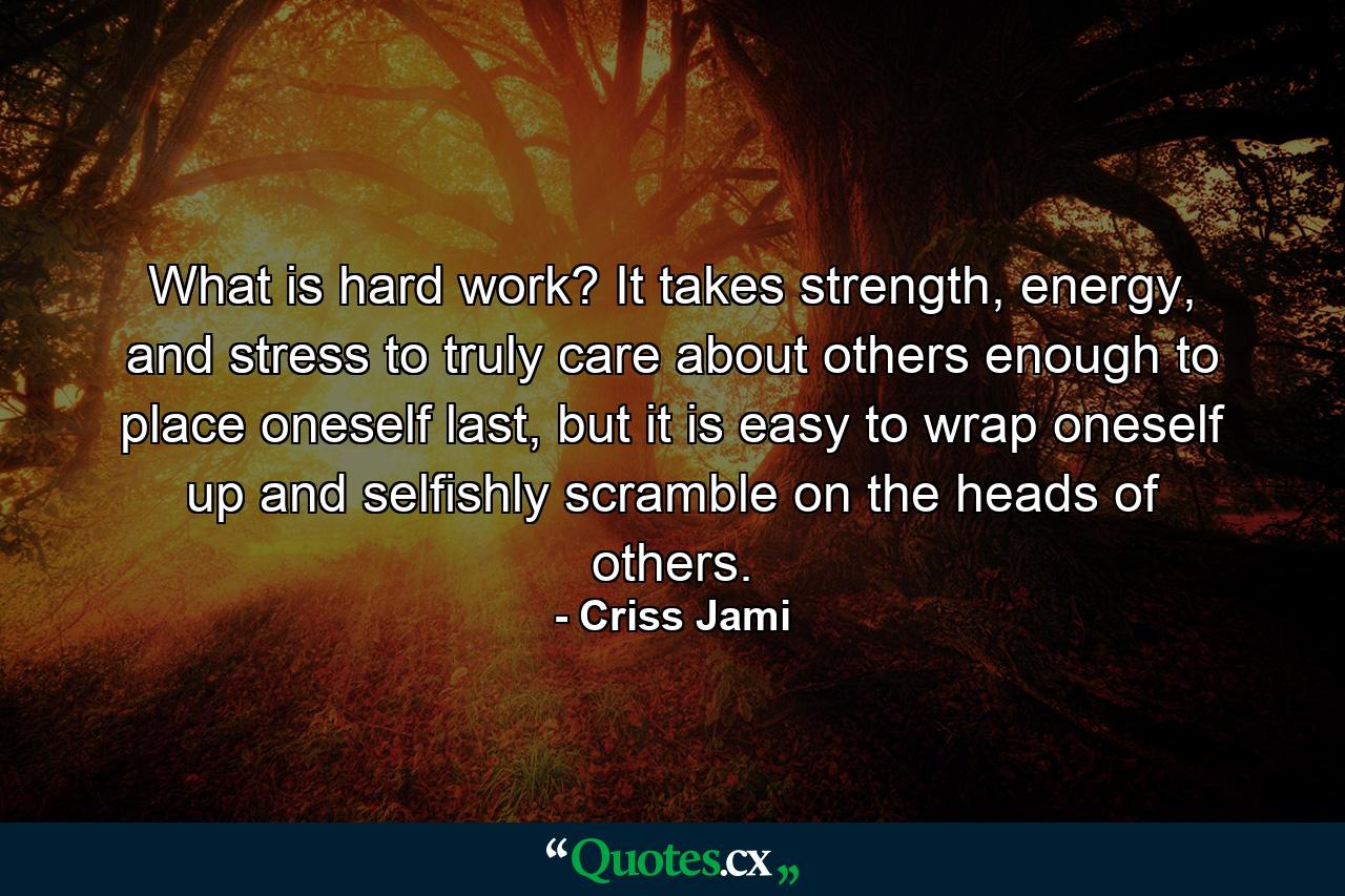 What is hard work? It takes strength, energy, and stress to truly care about others enough to place oneself last, but it is easy to wrap oneself up and selfishly scramble on the heads of others. - Quote by Criss Jami