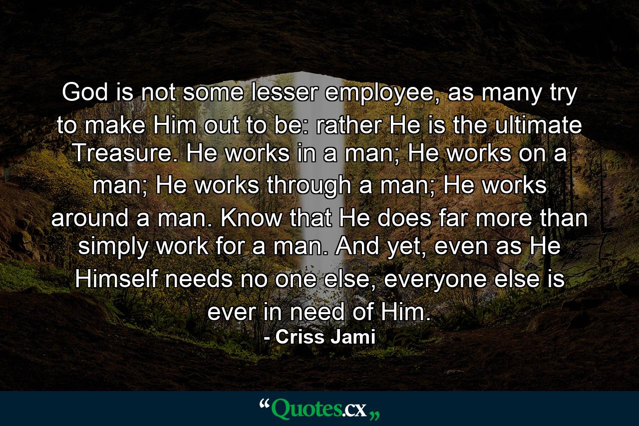 God is not some lesser employee, as many try to make Him out to be: rather He is the ultimate Treasure. He works in a man; He works on a man; He works through a man; He works around a man. Know that He does far more than simply work for a man. And yet, even as He Himself needs no one else, everyone else is ever in need of Him. - Quote by Criss Jami