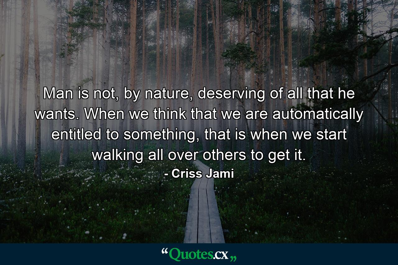 Man is not, by nature, deserving of all that he wants. When we think that we are automatically entitled to something, that is when we start walking all over others to get it. - Quote by Criss Jami