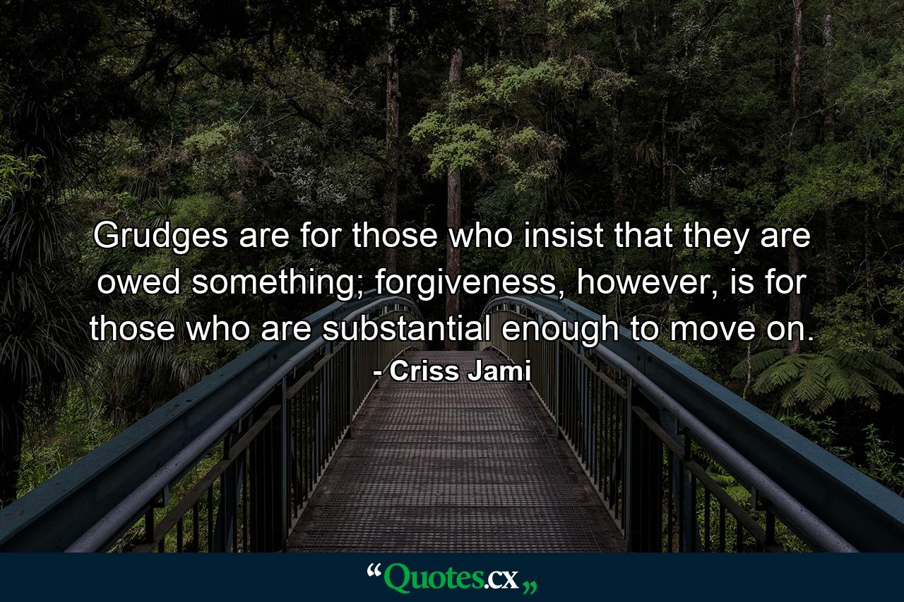 Grudges are for those who insist that they are owed something; forgiveness, however, is for those who are substantial enough to move on. - Quote by Criss Jami