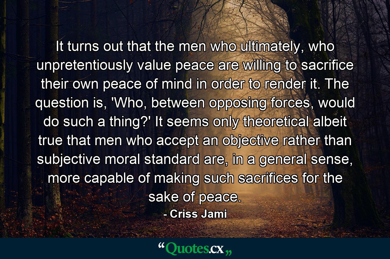 It turns out that the men who ultimately, who unpretentiously value peace are willing to sacrifice their own peace of mind in order to render it. The question is, 'Who, between opposing forces, would do such a thing?' It seems only theoretical albeit true that men who accept an objective rather than subjective moral standard are, in a general sense, more capable of making such sacrifices for the sake of peace. - Quote by Criss Jami