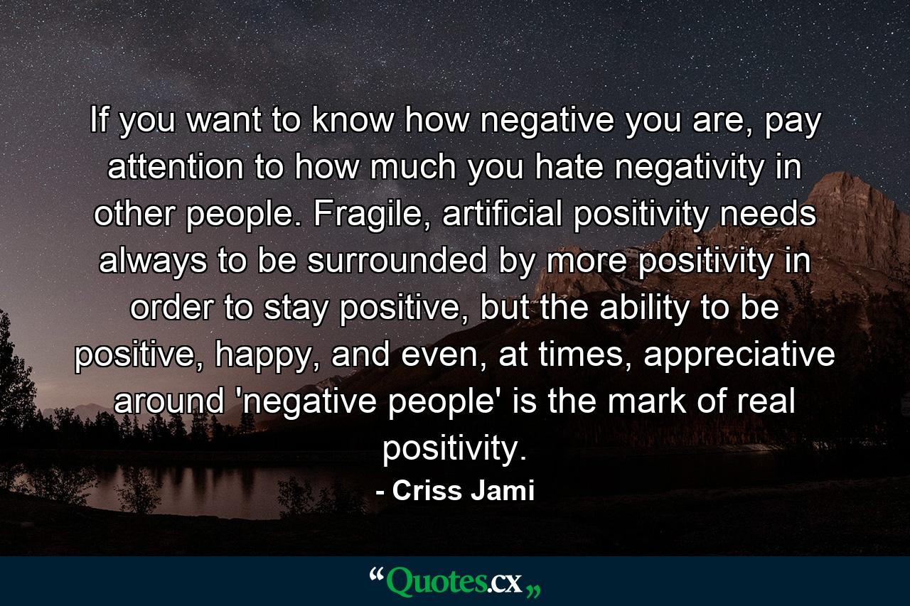 If you want to know how negative you are, pay attention to how much you hate negativity in other people. Fragile, artificial positivity needs always to be surrounded by more positivity in order to stay positive, but the ability to be positive, happy, and even, at times, appreciative around 'negative people' is the mark of real positivity. - Quote by Criss Jami