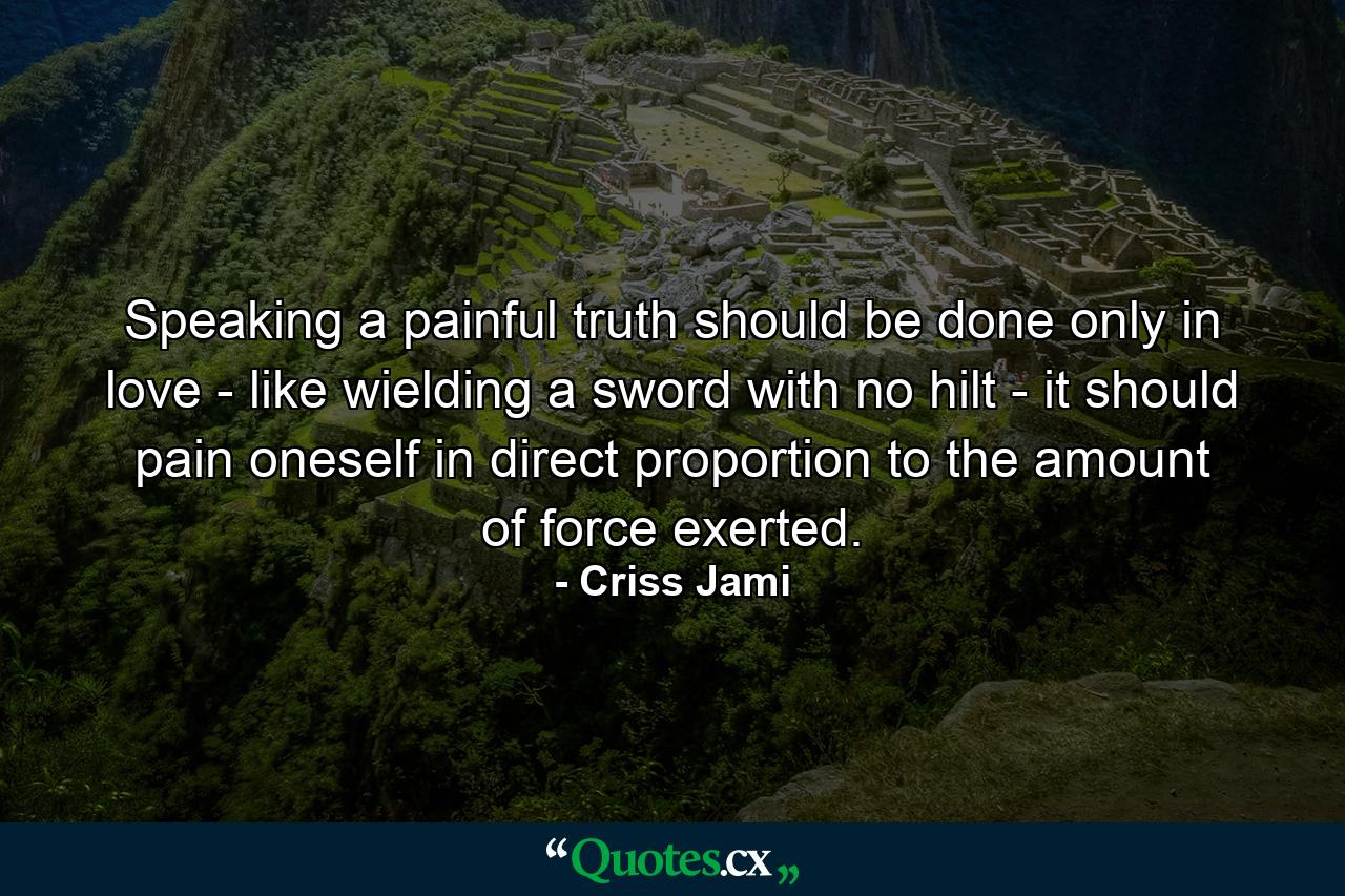 Speaking a painful truth should be done only in love - like wielding a sword with no hilt - it should pain oneself in direct proportion to the amount of force exerted. - Quote by Criss Jami