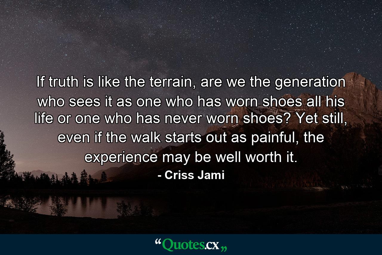 If truth is like the terrain, are we the generation who sees it as one who has worn shoes all his life or one who has never worn shoes? Yet still, even if the walk starts out as painful, the experience may be well worth it. - Quote by Criss Jami