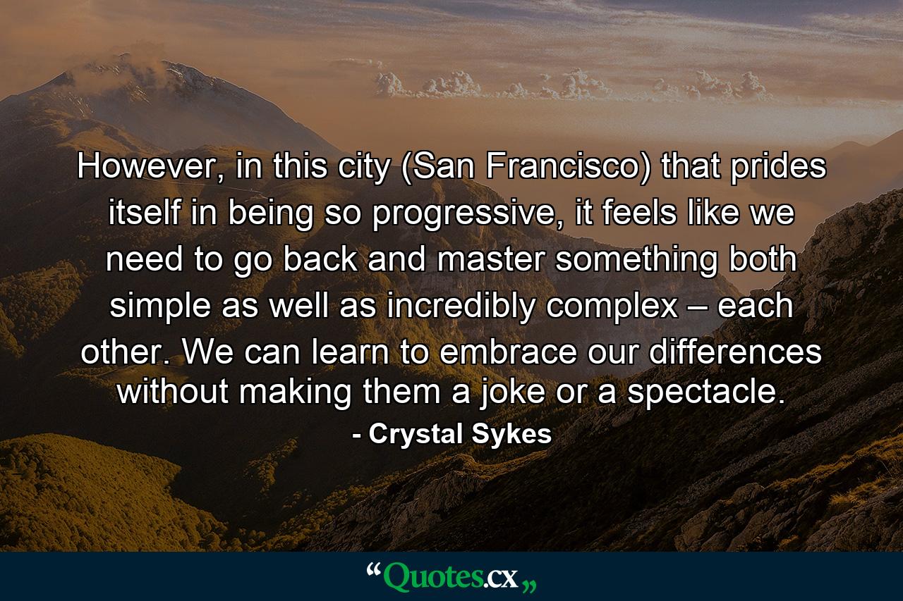 However, in this city (San Francisco) that prides itself in being so progressive, it feels like we need to go back and master something both simple as well as incredibly complex – each other. We can learn to embrace our differences without making them a joke or a spectacle. - Quote by Crystal Sykes